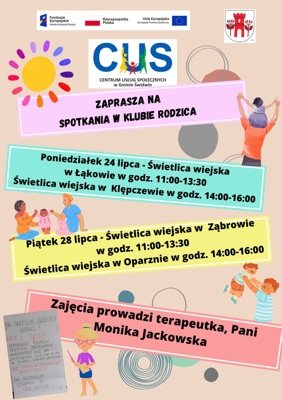 Na plakacie na kolorowych pasach  widnieje treść ogłoszenia. Na różowym informacja, iż  Centrum Usług Społecznych w Gminie Świdwin zaprasza na spotkania w Klubie Rodzica. Na miętowym   informacja : Poniedziałek 24 lipca - Świetlica wiejska Łąkowo w godz. 11:00-13:30 Świetlica wiejska Klępczewo w godz. 14:00-16:00 Na żółtym  Piątek 28 lipca - świetlica wiejska Ząbrowo w godz. 11:00-13:30 Świetlica wiejska w Oparznie w godz. 14:00-16:00. Na pasie z kolorze brzoskwiniowym Zajęcia prowadzi terapeuta, Pani Monika Jackowska. Pasy z treścią ogłoszenia znajdują się na beżowym tle.Pasy ułożone są ukośnie względem siebie a pomiędzy nimi znajdują się grafiki przedstawiajace kolorowe słońce,  ojca z dzieckiem na ramionach, rodziców bawiących się z małym dzieckiem, ojca podrzucajacego do góry małego synka oraz grafika kobiety ze wskaźnikiem w ręku wskazująca zdjęcie wykonane podczas jednego ze spotkań Klubu Rodzica. Na plakacie umieszczone są również, grafiki przedstawiające kolorowe okręgi. Wsparcie oferowane w ramach projektu nr POWR.02.08.00-00-0061/20, pt. „Utworzenie Centrum  Usług  Społecznych w Gminie Świdwin” współfinansowanego ze środków Europejskiego Funduszu Społecznego realizowanego w ramach Programu Operacyjnego Wiedza Edukacja Rozwój na lata 2014-2020, oś priorytetowa II. Efektywne polityki publiczne dla rynku pracy, gospodarki i edukacji, Działanie 2.8 Rozwój usług społecznych świadczonych w środowisku lokalnym. U góry plakatu znajdują się znaki unijne to jest Fundusze Europejskie flaga Rzeczpospolitej Polska i Unii Europejskiej, raz herb Urzędu Gminy Świdwin. Logo Centrum Usług Społecznych  w Gminie Świdwin