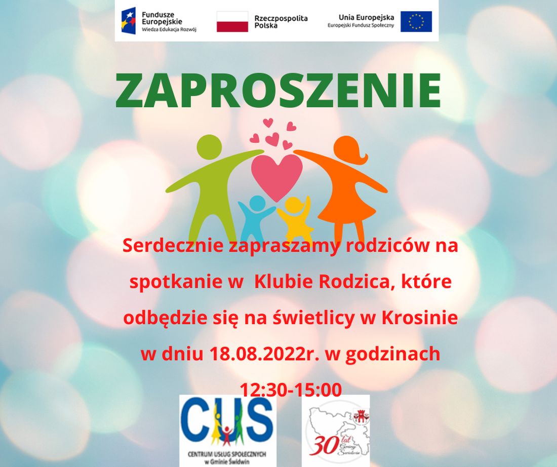 Na plakacie znajduje się informacja o treści, iż odbędzie się spotkanie Klubu Rodzica  18.08.2022 roku na świetlicy wiejskiej w Krosinie  w godz. 12:30-15:00 w ramach realizowanych bezpłatnie usług społecznych przez Centrum Usług Społecznych w Gminie Świdwin.Wsparcie oferowane w ramach projektu nr POWR.02.08.00-00-0061/20, pt. „Utworzenie Centrum  Usług  Społecznych  w  Gminie  Świdwin” współfinansowanego ze środków Europejskiego Funduszu Społecznego realizowanego w ramach Programu Operacyjnego Wiedza Edukacja Rozwój na lata 2014-2020, oś priorytetowa II. Efektywne polityki publiczne dla rynku pracy, gospodarki i edukacji, Działanie 2.8 Rozwój usług społecznych świadczonych w środowisku lokalnym.U góry tekstu znajdują się znaki unijne to jest Fundusze Europejskie flaga Rzeczpospolitej Polska i Unii Europejskiej. Na dole strony znajduje się logo Centrum Usług Społecznych w Gminie Świdwin oraz herb Urzędu Gminy Świdwin.Na kolorowym, rozmytym  tle, nad treścią ogłoszenia  znajdują się kolorowe  postaci rodziców i dzieci. Nad dziećmi znajduje się jedno duże i kilka mniejszych serduszek.