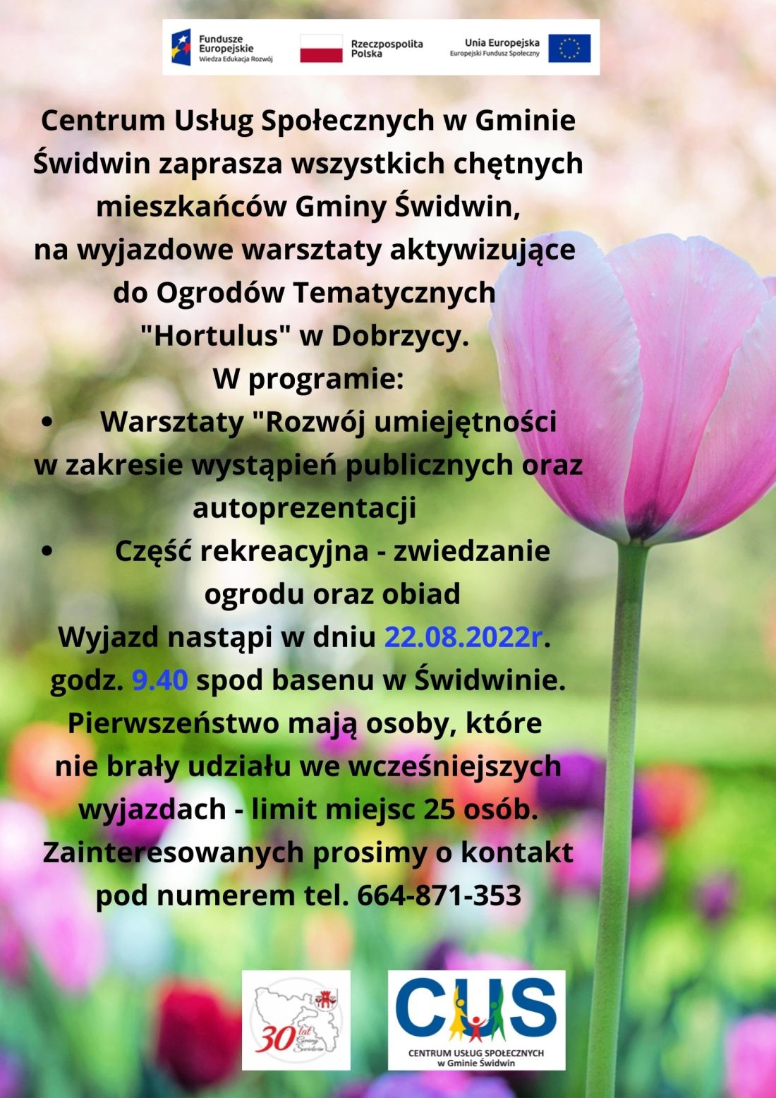 Na plakacie, na&nbsp;tle różnobarwnych kwiatów znajduje się informacja o&nbsp;treści, iż odbędą się wyjazdowe warsztaty aktywizujące do Ogrodów Tematycznych "Hortulus" w&nbsp;Dobrzycy. W programie przewidziane zostały warsztaty  o&nbsp;tematyce "Rozwój umiejętności w&nbsp;zakresie wystąpień publicznych oraz&nbsp;autoprezentacji”. Przewidziana jest również część rekreacyjna tj.  zwiedzanie ogrodu oraz&nbsp;obiad dla uczestników. Wyjazd odbędzie się w&nbsp;dniu 22.08.2022 r. o&nbsp;godz. 9.40 spod basenu w&nbsp;Świdwinie. Pierwszeństwo mają osoby, które nie brały udziału we wcześniejszych wyjazdach - limit miejsc 25 osób. Zainteresowani proszeni są  o&nbsp;kontakt pod numerem tel. 664-871-353.Wsparcie oferowane w&nbsp;ramach projektu nr POWR.02.08.00-00-0061/20, pt. „Utworzenie Centrum  Usług  Społecznych  w&nbsp; Gminie  Świdwin” współfinansowanego ze środków Europejskiego Funduszu Społecznego realizowanego w&nbsp;ramach Programu Operacyjnego Wiedza Edukacja Rozwój na&nbsp;lata 2014-2020, oś priorytetowa II. Efektywne polityki publiczne dla rynku pracy, gospodarki i&nbsp;edukacji, Działanie 2.8 Rozwój usług społecznych świadczonych w&nbsp;środowisku lokalnym.U góry tekstu znajdują się znaki unijne to jest Fundusze Europejskie flaga Rzeczpospolitej Polska i&nbsp;Unii Europejskiej. Na dole strony znajduje się logo Centrum Usług Społecznych  w&nbsp;Gminie Świdwin oraz&nbsp; herb Urzędu Gminy Świdwin. Po prawej stronie tekstu znajduje się różowy kwiat.