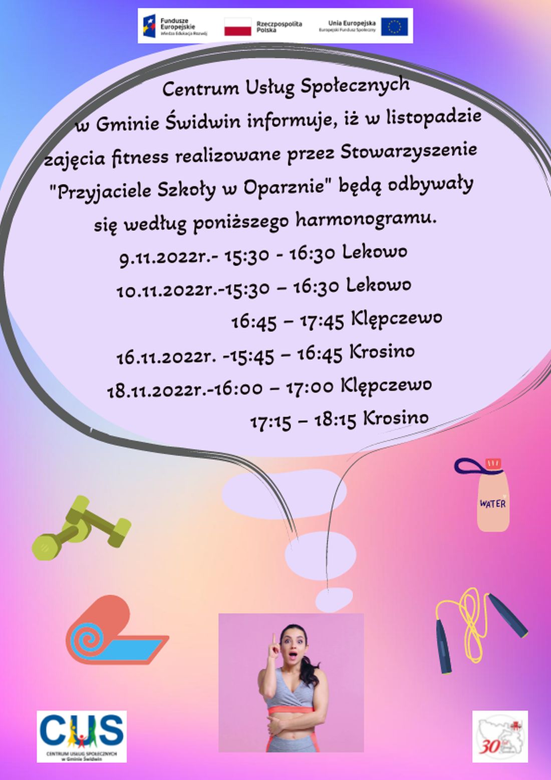 Na plakacie znajduje się informacja o treści, iż  w listopadzie zajęcia fitness realizowane  przez Stowarzyszenie „Przyjaciele Szkoły w Oparznie”będą odbywały się  według harmonogramu: 9.11.2022r. 15:30 – 16:30  Lekowo,10.11.2022r. 15:30 – 16:30 Lekowo,16:45 – 17:45 Klępczewo,16.11.2022r. 15:45 – 16:45 Krosino,18.11.2022r.16:00 – 17:00 Klępczewo,                     17:15 – 18:15 Krosino.Wsparcie oferowane w ramach projektu nr POWR.02.08.00-00-0061/20, pt. „Utworzenie Centrum  Usług  Społecznych  w  Gminie  Świdwin” współfinansowanego ze środków Europejskiego Funduszu Społecznego realizowanego w ramach Programu Operacyjnego Wiedza Edukacja Rozwój na lata 2014-2020, oś priorytetowa II. Efektywne polityki publiczne dla rynku pracy, gospodarki i edukacji, Działanie 2.8 Rozwój usług społecznych świadczonych w środowisku lokalnym.U góry tekstu znajdują się znaki unijne to jest Fundusze Europejskie flaga Rzeczpospolitej Polska i Unii Europejskiej. Na dole strony znajduje się logo Centrum Usług Społecznych w Gminie Świdwin oraz herb Urzędu Gminy Świdwin.Ogłoszenia znajduje się na cieniowanym kolorowym  tle. Treść umieszczona jest w dymku komiksowym, znajdującym nad postacią kobiety ubranej w strój sportowy.Po obu stronach kobiety  znajdują się obrazki przedstawiające akcesoria sportowe. Po lewej stronie  zielone hantle i pomarańczowo-niebieska mata do ćwiczeń a po prawej zółto czarna skakanka i beżowy bidon.