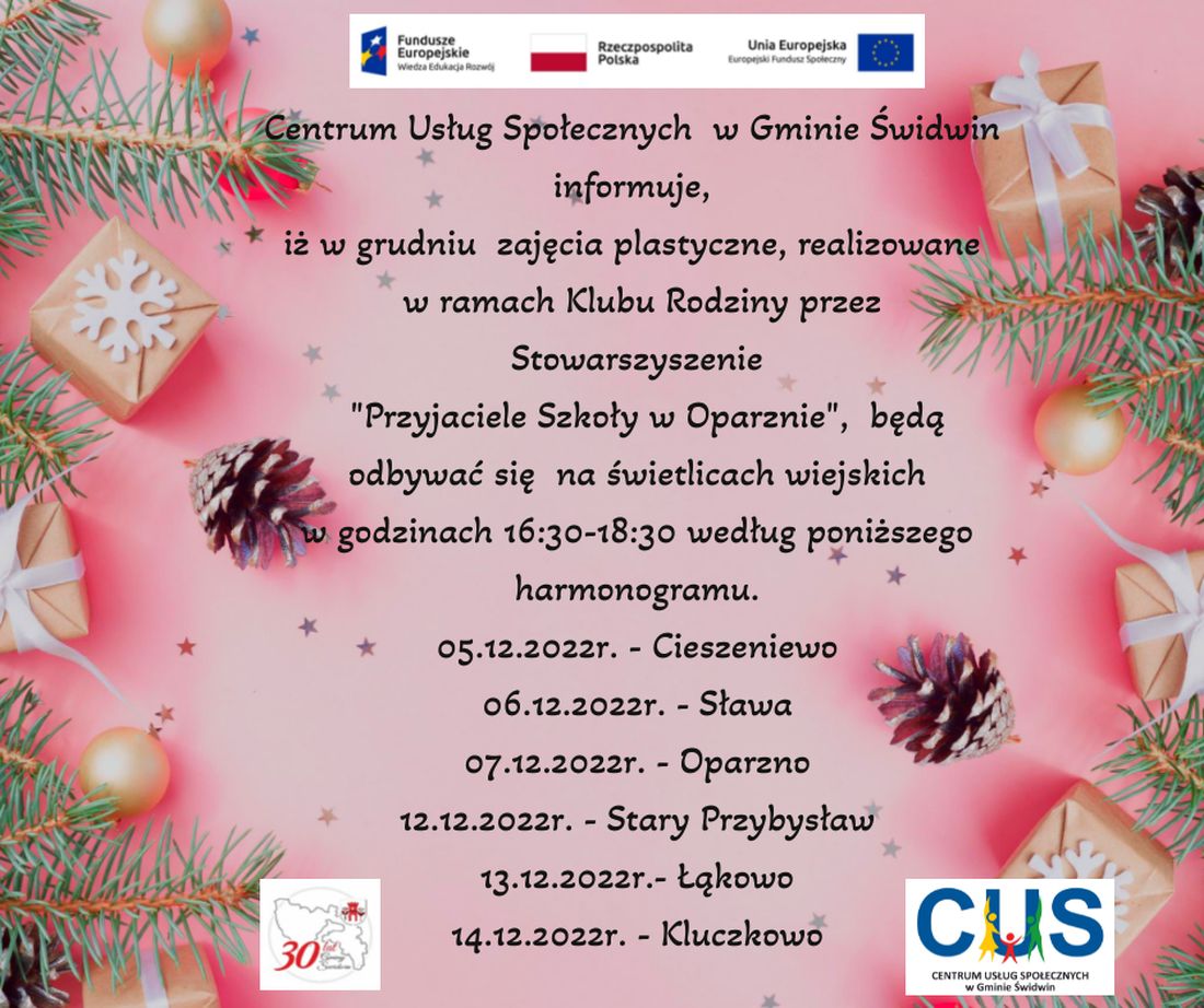 Na plakacie znajduje się informacja o treści, iż  w grudniu  w ramach Klubu Rodziny na świetlicach wiejskich w godzinach 16.30-18.30 będą odbywać się będą zajęcia plastyczne realizowane przez Stowarzyszenie „Przyjaciele Szkoły w Oparznie” według harmonogramu:05.12.2022r. Cieszeniewo 06.12.2022r.,Sława 07.12.2022r., Oparzno,12.12.2022r., Stary Przybysław,13.12.2022r Łąkowo,14.12.2022r. Kluczkowo.Wsparcie oferowane w ramach projektu nr POWR.02.08.00-00-0061/20, pt. „Utworzenie Centrum  Usług  Społecznych  w  Gminie  Świdwin” współfinansowanego ze środków Europejskiego Funduszu Społecznego realizowanego w ramach Programu Operacyjnego Wiedza Edukacja Rozwój na lata 2014-2020, oś priorytetowa II. Efektywne polityki publiczne dla rynku pracy, gospodarki i edukacji, Działanie 2.8 Rozwój usług społecznych świadczonych w środowisku lokalnym.U góry tekstu znajdują się znaki unijne to jest Fundusze Europejskie flaga Rzeczpospolitej Polska i Unii Europejskiej. Na dole strony znajduje się logo Centrum Usług Społecznych w Gminie Świdwin oraz herb Urzędu Gminy Świdwin.Treść ogłoszenia znajduje się na jasno  różowym tle który pokryty jest maleńkimi srebrnymi gwiazdkami. Po bokach znajdują się maleńkie szyszki, pojedyncze gałązki świerku pomiędzy którymi rozrzucone są złote bombki i paczuszki imitujące prezenty. 