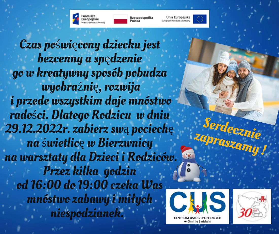 Na plakacie znajduje się informacja o&nbsp;treści zachęcającej rodziców do spędzenia czasu z&nbsp;dzieckiem w&nbsp;sposób miły i&nbsp;kreatywny. Dlatego  odbędą  się warsztaty dla dzieci i&nbsp; rodziców  dnia 29.12.2022 roku na&nbsp;świetlicy w&nbsp;Bierzwnicy w&nbsp;godz. 16:00-19:00 w&nbsp;ramach realizowanych bezpłatnie usług społecznych przez Centrum Usług Społecznych w&nbsp;Gminie Świdwin.Wsparcie oferowane w&nbsp;ramach projektu nr POWR.02.08.00-00-0061/20, pt. „Utworzenie Centrum  Usług  Społecznych  w&nbsp; Gminie  Świdwin” współfinansowanego ze środków Europejskiego Funduszu Społecznego realizowanego w&nbsp;ramach Programu Operacyjnego Wiedza Edukacja Rozwój na&nbsp;lata 2014-2020, oś priorytetowa II. Efektywne polityki publiczne dla rynku pracy, gospodarki i&nbsp;edukacji, Działanie 2.8 Rozwój usług społecznych świadczonych w&nbsp;środowisku lokalnym.U góry tekstu znajdują się znaki unijne to jest Fundusze Europejskie flaga Rzeczpospolitej Polska i&nbsp;Unii Europejskiej. Na dole strony znajduje się logo Centrum Usług Społecznych w&nbsp;Gminie Świdwin oraz&nbsp;herb Urzędu Gminy Świdwin.Treść ogłoszenia znajduje się na&nbsp;niebieskim tle i&nbsp;widocznym na&nbsp;nim padającym  śniegiem. Obok treści znajduje się zdjęcie roześmianej  rodziny : kobiety, mężczyzny i&nbsp;dziewczynki, którzy mają założone czapki zimowe i&nbsp;szaliki. Pod zdjęciem znajduje się grafika przedstawiająca  uśmiechniętego bałwanka ubranego w&nbsp;czerwoną czapkę i&nbsp;niebieski szalik. 