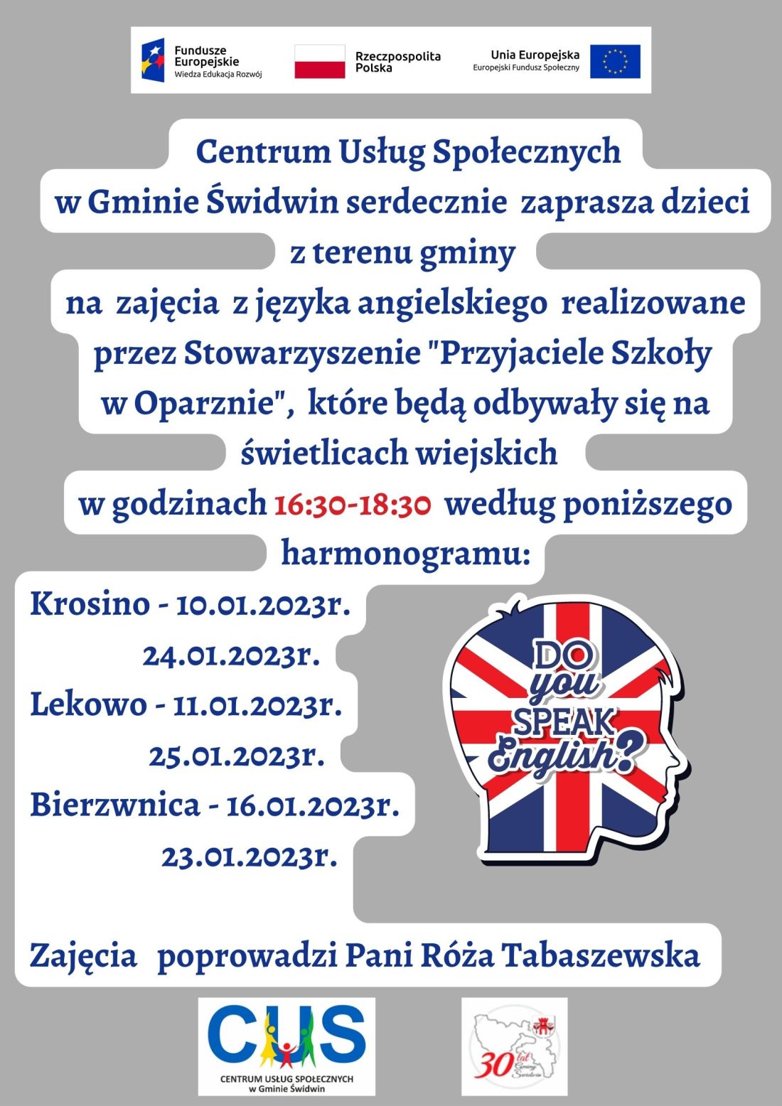 Centrum Usług Społecznych w&nbsp;Gminie Świdwin serdecznie zaprasza dzieci z&nbsp;terenu gminy na&nbsp;zajęcia z&nbsp;języka angielskiego realizowane przez Stowarzyszenie "Przyjaciele Szkoły w&nbsp;Oparznie", kt&oacute;re będą odbywały się na&nbsp;świetlicach wiejskich w&nbsp;godzinach 16:30-18:30 według poniższego harmonogramu: Krosino - 10.01.2023r.,24.01.2023r.,Lekowo - 11.01.2023r.,25.01.2023r.,Bierzwnica - 16.01.2023r.,23.01.2023r..Zajęcia poprowadzi Pani R&oacute;ża Tabaszewska. Wsparcie oferowane w&nbsp;ramach projektu nr POWR.02.08.00-00-0061/20, pt. &bdquo;Utworzenie Centrum  Usług  Społecznych  w&nbsp; Gminie  Świdwin&rdquo; wsp&oacute;łfinansowanego ze środk&oacute;w Europejskiego Funduszu Społecznego realizowanego w&nbsp;ramach Programu Operacyjnego Wiedza Edukacja Rozw&oacute;j na&nbsp;lata 2014-2020, oś priorytetowa II. Efektywne polityki publiczne dla rynku pracy, gospodarki i&nbsp;edukacji, Działanie 2.8 Rozw&oacute;j usług społecznych świadczonych w&nbsp;środowisku lokalnym.U g&oacute;ry tekstu znajdują się znaki unijne to jest Fundusze Europejskie flaga Rzeczpospolitej Polska i&nbsp;Unii Europejskiej. Na dole strony znajduje się logo Centrum Usług Społecznych w&nbsp;Gminie Świdwin oraz&nbsp;herb Urzędu Gminy Świdwin.Plakat znajduje się na&nbsp;szarm tle a&nbsp;treść dodatkowo jest na&nbsp;białym tle. Obok tekstu po prawej stronie znajduje się obrazek  przedstawiający  ludzką głowę z&nbsp;flagą Wielkiej Brytanii w&nbsp;środku i&nbsp;napisem Do You speak  English? 