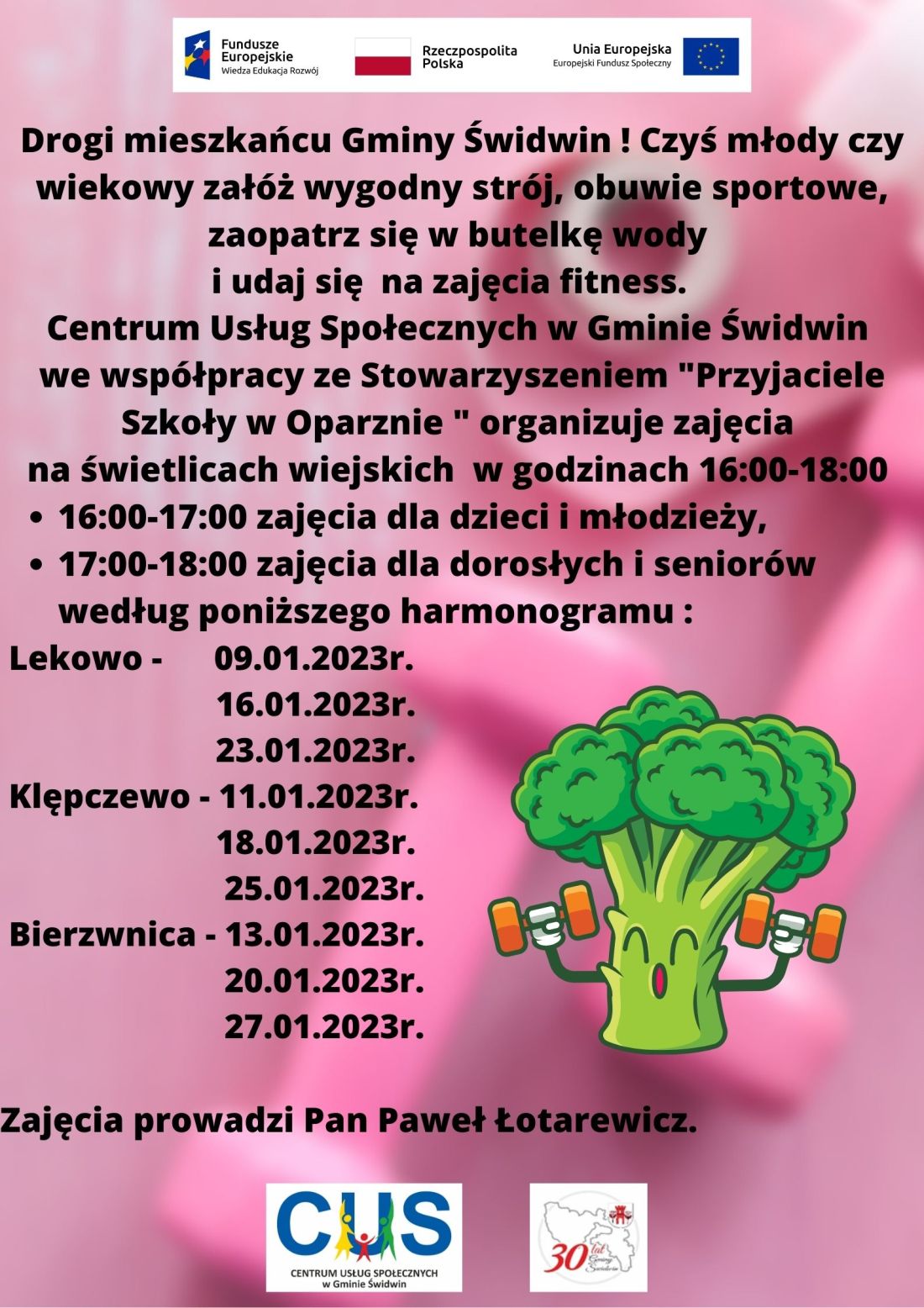  Drogi mieszkańcu Gminy Świdwin ! Czyś młody czy&nbsp;wiekowy zał&oacute;ż wygodny str&oacute;j, obuwie sportowe, zaopatrz się w&nbsp;butelkę wody i&nbsp;udaj się na&nbsp;zajęcia fitness. Centrum Usług Społecznych w&nbsp;Gminie Świdwin we wsp&oacute;łpracy ze Stowarzyszeniem "Przyjaciele Szkoły w&nbsp;Oparznie " organizuje zajęcia na&nbsp;świetlicach wiejskich w&nbsp;godzinach 16:00-18:00 (16:00-17:00 zajęcia dla dzieci i&nbsp;młodzieży,17:00-18:00 zajęcia dla dorosłych i&nbsp;senior&oacute;w) według poniższego harmonogramu Lekowo - 09.01.2023r.,16.01.2023r.,23.01.2023r.,Klępczewo - 11.01.2022, 18.01.2023r., 25.01.2023r.,Bierzwnica - 13.01.2023r.,20.01.2023r.,27.01.2023r..Zajęcia prowadzi Pan Paweł Łotarewicz.Wsparcie oferowane w&nbsp;ramach projektu nr POWR.02.08.00-00-0061/20, pt. &bdquo;Utworzenie Centrum  Usług  Społecznych  w&nbsp; Gminie  Świdwin&rdquo; wsp&oacute;łfinansowanego ze środk&oacute;w Europejskiego Funduszu Społecznego realizowanego w&nbsp;ramach Programu Operacyjnego Wiedza Edukacja Rozw&oacute;j na&nbsp;lata 2014-2020, oś priorytetowa II. Efektywne polityki publiczne dla rynku pracy, gospodarki i&nbsp;edukacji, Działanie 2.8 Rozw&oacute;j usług społecznych świadczonych w&nbsp;środowisku lokalnym.U g&oacute;ry tekstu znajdują się znaki unijne to jest Fundusze Europejskie flaga Rzeczpospolitej Polska i&nbsp;Unii Europejskiej. Na dole strony znajduje się logo Centrum Usług Społecznych w&nbsp;Gminie Świdwin oraz&nbsp;herb Urzędu Gminy Świdwin. Ogłoszenie znajduje się na&nbsp;jasnor&oacute;ż&oacute;wym  rozmytym tle na&nbsp;kt&oacute;rym znajduje się r&oacute;żowe hantle. Obok tekstu znajduje się obrazek brokuła podnoszącego hantle.