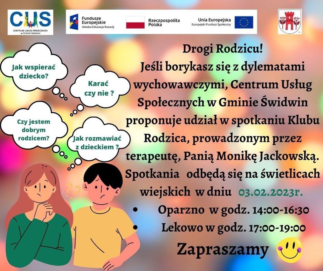 Na plakacie znajduje się informacja o&nbsp;treści, iż  dla rodzic&oacute;w borykających się z&nbsp;dylematami  wychowawczymi Centrum Usług Społecznych w&nbsp;Gminie  Świdwin  proponuje spotkanie Klubu Rodzica, prowadzone przez terapeutę Panią Monikę Jackowską. Odbędą się one na&nbsp;świetlicach wiejskich  w&nbsp;dniu 03.02.2023r. W Oparznie w&nbsp; godz.14:00-16:30  oraz&nbsp;w Lekowie  w&nbsp;godz. 17:00-19:00   w&nbsp;ramach realizowanych bezpłatnie usług społecznych przez Centrum Usług Społecznych w&nbsp;Gminie Świdwin.Wsparcie oferowane w&nbsp;ramach projektu nr POWR.02.08.00-00-0061/20, pt. &bdquo;Utworzenie Centrum  Usług  Społecznych  w&nbsp; Gminie  Świdwin&rdquo; wsp&oacute;łfinansowanego ze środk&oacute;w Europejskiego Funduszu Społecznego realizowanego w&nbsp;ramach Programu Operacyjnego Wiedza Edukacja Rozw&oacute;j na&nbsp;lata 2014-2020, oś priorytetowa II. Efektywne polityki publiczne dla rynku pracy, gospodarki i&nbsp;edukacji, Działanie 2.8 Rozw&oacute;j usług społecznych świadczonych w&nbsp;środowisku lokalnym.U g&oacute;ry tekstu znajdują się znaki unijne to jest Fundusze Europejskie flaga Rzeczpospolitej Polska i&nbsp;Unii Europejskiej, logo Centrum Usług Społecznych  w&nbsp;Gminie Świdwin oraz&nbsp;herb Urzędu Gminy Świdwin. Treść ogłoszenia znajduje się na&nbsp;rozmytym kolorowym tle po prawej stronie plakatu. Po lewej stronie znajdują się postaci kobiety i&nbsp;mężczyzny nad kt&oacute;rymi znajdują się dymki myśli z&nbsp;wpisanymi pytaniami : Czy jestem dobrym rodzicem? Karać czy&nbsp;nie ?, Jak wspierać dziecko ?, Jak rozmawiać z&nbsp;dzieckiem? 