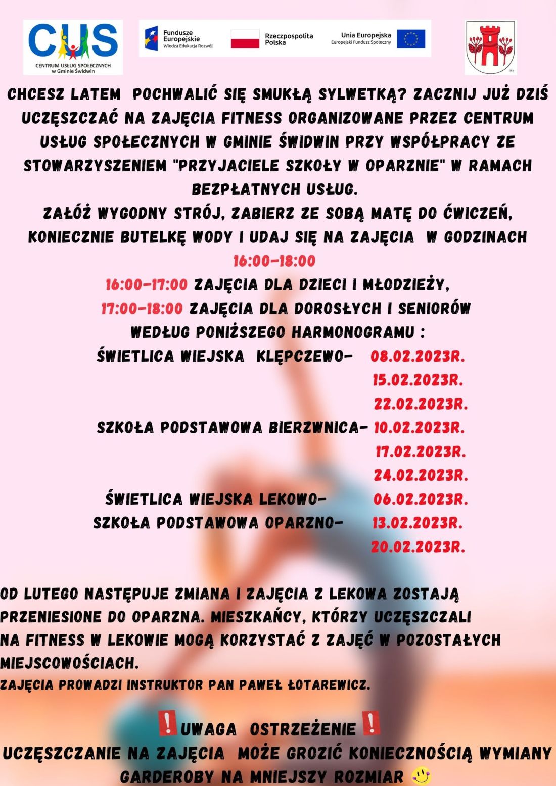 Chcesz latem pochwalić się smukłą sylwetką? Zacznij już dziś uczęszczać na&nbsp;zajęcia fitness organizowane przez Centrum Usług Społecznych w&nbsp;Gminie Świdwin przy wsp&oacute;łpracy ze Stowarzyszeniem "Przyjaciele Szkoły w&nbsp;Oparznie" w&nbsp;ramach bezpłatnych usług. Zał&oacute;ż wygodny str&oacute;j, zabierz ze sobą matę do ćwiczeń, koniecznie butelkę wody i&nbsp;udaj się na&nbsp;zajęcia w&nbsp;godzinach 16:00-18:00, 16:00-17:00 zajęcia dla dzieci i&nbsp;młodzieży, 17:00-18:00 zajęcia dla dorosłych i&nbsp;senior&oacute;w według poniższego harmonogramu:Świetlica wiejska Klępczewo- 08.02.2023r. 15.02.2023r. 22.02.2023r., Szkoła Podstawowa Bierzwnica- 10.02.2023r. 17.02.2023r. 24.02.2023r., Świetlica wiejska Lekowo- 06.02.2023r., Szkoła Podstawowa Oparzno- 13.02.2023r. 20.02.2023r. Od lutego następuje zmiana i&nbsp;zajęcia z&nbsp;Lekowa zostają przeniesione do Oparzna. Mieszkańcy, kt&oacute;rzy uczęszczali na&nbsp;fitness w&nbsp;Lekowie mogą korzystać z&nbsp;zajęć w&nbsp;pozostałych miejscowościach. Zajęcia prowadzi instruktor Pan Paweł Łotarewicz. UWAGA Ostrzeżenie !Uczęszczanie na&nbsp;zajęcia może grozić koniecznością wymiany garderoby na&nbsp;mniejszy rozmiar Wsparcie oferowane w&nbsp;ramach projektu nr POWR.02.08.00-00-0061/20, pt. &bdquo;Utworzenie Centrum  Usług  Społecznych  w&nbsp; Gminie  Świdwin&rdquo; wsp&oacute;łfinansowanego ze środk&oacute;w Europejskiego Funduszu Społecznego realizowanego w&nbsp;ramach Programu Operacyjnego Wiedza Edukacja Rozw&oacute;j na&nbsp;lata 2014-2020, oś priorytetowa II. Efektywne polityki publiczne dla rynku pracy, gospodarki i&nbsp;edukacji, Działanie 2.8 Rozw&oacute;j usług społecznych świadczonych w&nbsp;środowisku lokalnym. U g&oacute;ry tekstu znajdują się znaki unijne to jest Fundusze Europejskie flaga Rzeczpospolitej Polska i&nbsp;Unii Europejskiej. Na dole strony znajduje się logo Centrum Usług Społecznych w&nbsp;Gminie Świdwin oraz&nbsp;herb Urzędu Gminy Świdwin.Treść ogłoszenia znajduje się na&nbsp;rozmytym tle przedstawiającym wykonującą ćwiczenia kobietę.