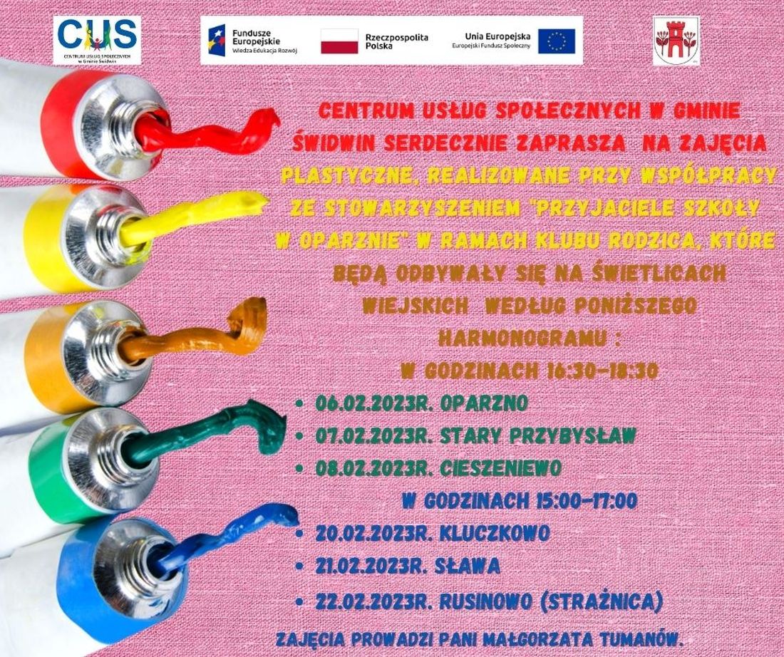 Na plakacie znajduje się informacja o&nbsp;treści, iż  Centrum Usług Społecznych w&nbsp;Gminie Świdwin    w&nbsp;ramach Klubu Rodzica zaprasza  na&nbsp;zajęcia plastyczne realizowane przy wsp&oacute;łpracy ze  Stowarzyszeniem &bdquo;Przyjaciele Szkoły w&nbsp;Oparznie&rdquo;, kt&oacute;re będą odbywały się na&nbsp; świetlicach wiejskich  według poniższego  harmonogramu: w&nbsp;godzinach 16:30-18:30 06.02.2023r. Oparzno, 07.02.2023r. Stary Przybysław, 08.02.2023r. Cieszeniewo w&nbsp;godzinach 15:00-17:00, 20.02.2023r. Kluczkowo, 21.02.2023r. Sława, 22.02.2023r. Rusinowo (strażnica). Zajęcia prowadzi Pani Małgorzata Tuman&oacute;w. Wsparcie oferowane w&nbsp;ramach projektu nr POWR.02.08.00-00-0061/20, pt. &bdquo;Utworzenie Centrum  Usług  Społecznych  w&nbsp; Gminie  Świdwin&rdquo; wsp&oacute;łfinansowanego ze środk&oacute;w Europejskiego Funduszu Społecznego realizowanego w&nbsp;ramach Programu Operacyjnego Wiedza Edukacja Rozw&oacute;j na&nbsp;lata 2014-2020, oś priorytetowa II. Efektywne polityki publiczne dla rynku pracy, gospodarki i&nbsp;edukacji, Działanie 2.8 Rozw&oacute;j usług społecznych świadczonych w&nbsp;środowisku lokalnym.U g&oacute;ry tekstu znajdują się znaki unijne to jest Fundusze Europejskie flaga Rzeczpospolitej Polska i&nbsp;Unii Europejskiej. Na dole strony znajduje się logo Centrum Usług Społecznych w&nbsp;Gminie Świdwin oraz&nbsp;herb Urzędu Gminy Świdwin.Treść ogłoszenia znajduje się na&nbsp;jasno  r&oacute;żowym  tle. Po lewej stronie znajdują się ułożone od g&oacute;ry do dołu tubki  z&nbsp;wyciśniętymi farbami w&nbsp;r&oacute;żnych kolorach.