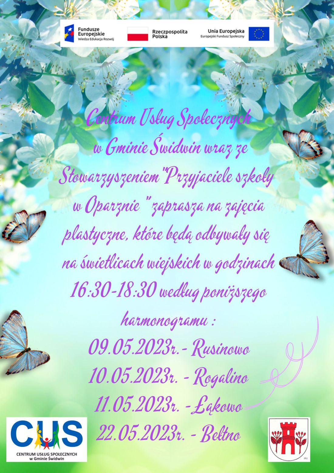 Na plakacie widnieje informacja, Centrum Usług Społecznych w&nbsp;Gminie Świdwin wraz ze Stowarzyszeniem"Przyjaciele szkoły w&nbsp;Oparznie " zaprasza na&nbsp;zajęcia plastyczne, kt&oacute;re będą odbywały się na&nbsp;świetlicach wiejskich w&nbsp;godzinach 16:30-18:30 według poniższego harmonogramu: 09.05.2023r.- Rusinowo, 10.05.2023r. - Rogalino, 11.05.2023r. - Łąkowo, 22.05.2023r. - Bełtno. Wsparcie oferowane w&nbsp;ramach projektu nr POWR.02.08.00-00-0061/20, pt. &bdquo;Utworzenie Centrum  Usług  Społecznych  w&nbsp; Gminie  Świdwin&rdquo; wsp&oacute;łfinansowanego ze środk&oacute;w Europejskiego Funduszu Społecznego realizowanego w&nbsp;ramach Programu Operacyjnego Wiedza Edukacja Rozw&oacute;j na&nbsp;lata 2014-2020, oś priorytetowa II. Efektywne polityki publiczne dla rynku pracy, gospodarki i&nbsp;edukacji, Działanie 2.8 Rozw&oacute;j usług społecznych świadczonych w&nbsp;środowisku lokalnym. U g&oacute;ry tekstu znajdują się znaki unijne to jest Fundusze Europejskie flaga Rzeczpospolitej Polska i&nbsp;Unii Europejskiej. Na dole strony znajduje się logo Centrum Usług Społecznych w&nbsp;Gminie Świdwin oraz&nbsp;herb Urzędu Gminy Świdwin. Treść ogłoszenia znajduje się na&nbsp;rozbielonym tle, w&nbsp;kolorze zielonym i&nbsp;niebieskim. U g&oacute;ry plakatu znajdują się zdjęcia przedstawiające gałązki z&nbsp; kwitnącymi kwiatami wiśni.  Po bokach znajdują się  dwie pary jasnoniebieskich motyli, a&nbsp;poniżej jasnofioletowe szlaczki. 
