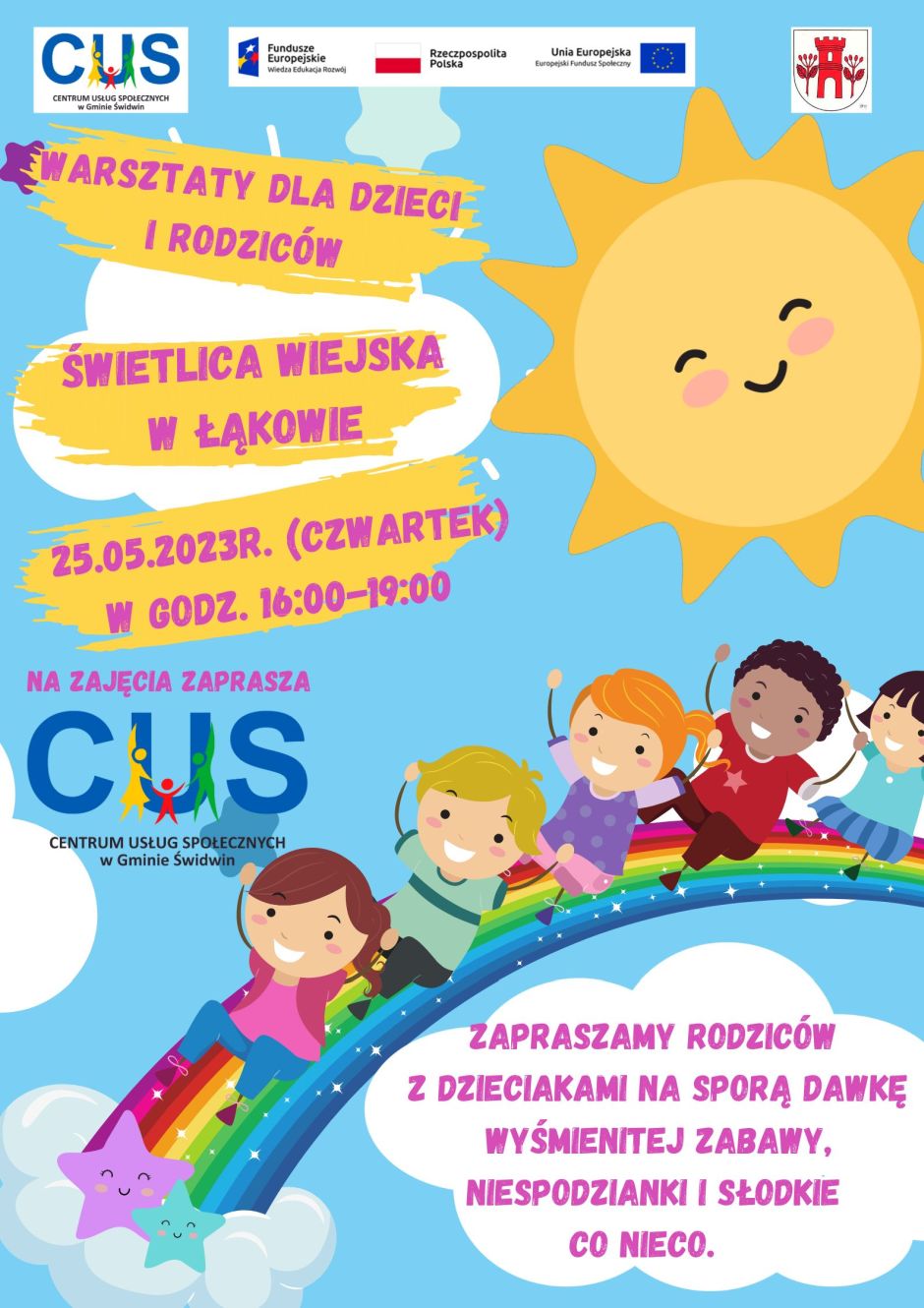 Na plakacie widnieje informacja, iż  odbędą się warsztaty dla dzieci  rodzic&oacute;w  na&nbsp;świetlicy wiejskiej  w&nbsp;Łąkowie w&nbsp;dniu 25.05.2023r. (czwartek) w&nbsp;godz. 16:00-19:00. Na zajęcia zaprasza Centrum Usług Społecznych w&nbsp;Gminie Świdwin. zapraszamy rodzic&oacute;w z&nbsp;dzieciakami na&nbsp;sporą dawkę wyśmienitej zabawy, niespodzianki i&nbsp;słodkie co nieco. U g&oacute;ry tekstu znajdują się znaki unijne to jest Fundusze Europejskie flaga Rzeczpospolitej Polska i&nbsp;Unii Europejskiej,  logo Centrum Usług Społecznych w&nbsp;Gminie Świdwin oraz&nbsp;herb Urzędu Gminy Świdwin. Plakat  znajduje się na&nbsp;tle przedstawiającym błękitne niebo z&nbsp;białymi chmurkami. U g&oacute;ry plakatu po prawej stronie umieszczona jest grafika uśmiechniętego słońca. Obok po lewej stronie na&nbsp;ż&oacute;łtym tle   podzielonym na&nbsp;trzy części umieszczona jest treść ogłoszenia. Pod spodem z&nbsp;lewej strony umieszczona jest informacja,kto zaprasza  na&nbsp;zajęcia i&nbsp;logo Centrum Usług Społecznych w&nbsp;Gminie Świdwin. Poniżej znajduje się grafika przedstawiająca roześmiane  dzieci, kt&oacute;re zjeżdżają z&nbsp;tęczy zakończonej w&nbsp;chmurce na&nbsp;kt&oacute;rej umieszczone są dwie kolorowe i&nbsp;uśmiechnięte  gwiazdki. Pod grafiką w&nbsp;białej chmurce  umieszczona jest informacja, iż zapraszamy rodzic&oacute;w z&nbsp;dziećmi na&nbsp;sporą dawkę wyśmienitej zabawy, niespodzianki i&nbsp;słodkie co nieco. Wsparcie oferowane w&nbsp;ramach projektu nr POWR.02.08.00-00-0061/20, pt. &bdquo;Utworzenie Centrum  Usług  Społecznych  w&nbsp; Gminie  Świdwin&rdquo; wsp&oacute;łfinansowanego ze środk&oacute;w Europejskiego Funduszu Społecznego realizowanego w&nbsp;ramach Programu Operacyjnego Wiedza Edukacja Rozw&oacute;j na&nbsp;lata 2014-2020, oś priorytetowa II. Efektywne polityki publiczne dla rynku pracy, gospodarki i&nbsp;edukacji, Działanie 2.8 Rozw&oacute;j usług społecznych świadczonych w&nbsp;środowisku lokalnym