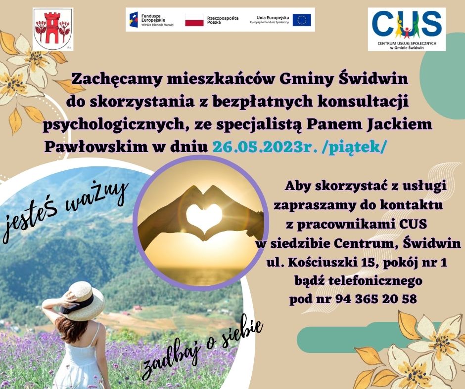 Na plakacie  na&nbsp;beżowym  tle widnieje informacja, iz zachęcamy mieszkańc&oacute;w Gminy Świdwin do skorzystania z&nbsp;bezpłatnych konsultacji psychologicznych, ze specjalistą Panem Jackiem Pawłowskim w&nbsp;dniu 26.05.2023r. /piątek/ . Aby skorzystać z&nbsp;usługi zapraszamy do kontaktu z&nbsp;pracownikami CUS w&nbsp;siedzibie Centrum, Świdwin ul. Kościuszki 15, pok&oacute;j nr 1 bądź&nbsp;telefonicznego pod nr 94 365 20 58. U g&oacute;ry tekstu znajdują się znaki unijne to jest Fundusze Europejskie flaga Rzeczpospolitej Polska i&nbsp;Unii Europejskiej,   logo Centrum Usług Społecznych w&nbsp;Gminie Świdwin oraz&nbsp;herb Urzędu Gminy Świdwin. Poniżej treści umieszczone  jest w&nbsp;okrągłej dużej ramie zdjęcie kobiety  stojącej na&nbsp;g&oacute;rskiej polanie usłanej kwiatami. U g&oacute;ry ramy umieszczone jest mniejsze zdjęcie przedstawiające   na&nbsp;tle zachodzącego słońca dłonie ułożone w&nbsp;kształt serca. Wewnątrz ramki znajdują się hasła : Jesteś ważny, zadbaj o&nbsp;siebie.  W przeciwległych rogach plakatu umieszczona jet grafika kwiat&oacute;w. Na plakacie w&nbsp;r&oacute;żnych miejscach umieszczone są grafiki figur i&nbsp;szlaczk&oacute;w w&nbsp;kolorach turkusowym i&nbsp;białym. Wsparcie oferowane w&nbsp;ramach projektu nr POWR.02.08.00-00-0061/20, pt. &bdquo;Utworzenie Centrum  Usług  Społecznych  w&nbsp; Gminie  Świdwin&rdquo; wsp&oacute;łfinansowanego ze środk&oacute;w Europejskiego Funduszu Społecznego realizowanego w&nbsp;ramach Programu Operacyjnego Wiedza Edukacja Rozw&oacute;j na&nbsp;lata 2014-2020, oś priorytetowa II. Efektywne polityki publiczne dla rynku pracy, gospodarki i&nbsp;edukacji, Działanie 2.8 Rozw&oacute;j usług społecznych świadczonych w&nbsp;środowisku lokalnym.