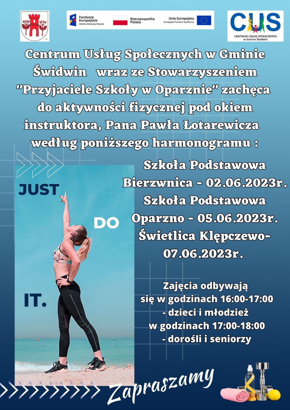 Na plakacie widnieje informacja, Centrum Usług Społecznych w&nbsp;Gminie Świdwin wraz ze Stowarzyszeniem"Przyjaciele szkoły w&nbsp;Oparznie " zachęca do aktywności fizycznej pod okiem instruktora, Pana Pawła Łotarewicza według poniższego harmonogramu: Szkoła Podstawowa Bierzwnica- 02.06.2023r.,Szkoła Podstawowa Oparzno 05.06.2023r., Świetlica Klępczewo &ndash; 07.06.2023r. Wsparcie oferowane w&nbsp;ramach projektu nr POWR.02.08.00-00-0061/20, pt. &bdquo;Utworzenie Centrum  Usług  Społecznych  w&nbsp; Gminie  Świdwin&rdquo; wsp&oacute;łfinansowanego ze środk&oacute;w Europejskiego Funduszu Społecznego realizowanego w&nbsp;ramach Programu Operacyjnego Wiedza Edukacja Rozw&oacute;j na&nbsp;lata 2014-2020, oś priorytetowa II. Efektywne polityki publiczne dla rynku pracy, gospodarki i&nbsp;edukacji, Działanie 2.8 Rozw&oacute;j usług społecznych świadczonych w&nbsp;środowisku lokalnym. U g&oacute;ry tekstu znajdują się znaki unijne to jest Fundusze Europejskie flaga Rzeczpospolitej Polska i&nbsp;Unii Europejskiej,  logo Centrum Usług Społecznych w&nbsp;Gminie Świdwin oraz&nbsp;herb Urzędu Gminy Świdwin. Treść ogłoszenia znajduje się na&nbsp;cieniowanym niebieskim tle. U dołu po lewej stronie znajduje się zdjęcie kobiety w&nbsp;stroju sportowym, kt&oacute;ra wyciąga prawą rękę ku g&oacute;rze. Na zdjęciu umieszczone jest hasło w&nbsp;języku angielskim brzmiące : Just do it. W prawym dolnym rogu plakatu umieszczone jest zdjęcie przedstawiające zwinięty w&nbsp;rulon r&oacute;żowy ręcznik, bidon na&nbsp;wodę opleciony metrem krawieckim, srebrny hantel i&nbsp;cytryna. Na plakacie w&nbsp;r&oacute;żnych miejscach umieszczone są białe  grafiki przedstawiające strzałki i&nbsp;linie ułożone w&nbsp;kratkę.