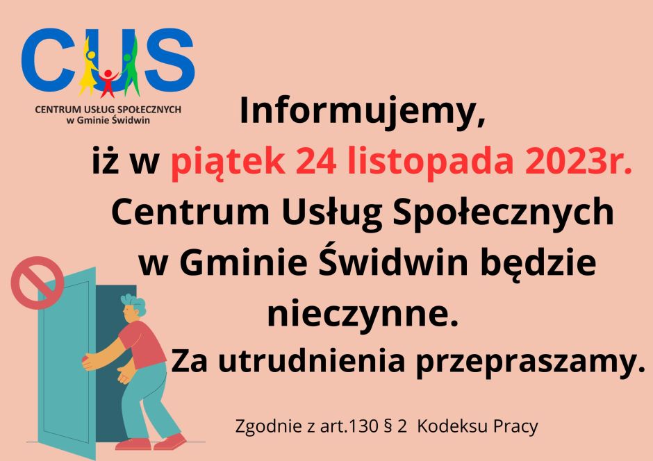 Na plakacie  na łososiowym tle wodnieje informacja o treści iż informujemy, iz w piątek 24 listopada 2023r. Centrum Usług Społecznych w Gminie Świdwin będzie nieczynne. Za utrudnienia przepraszamy. Pod tekstem umieszczony jest numer artykułu Kodeksu Pracy 130 §2 na podstawie którego dzień wolny został ustalony.  U góry po lewej stronie znajduje się logo CUS natomiast u dołu znajduje się grafika przedstawiająca mężczyznę otwierającego drzwi a nad drzwiami widnieje ogólny znak zakazu przedstawiający  czerwony okrąg z poprzecznym przekreśleniem.