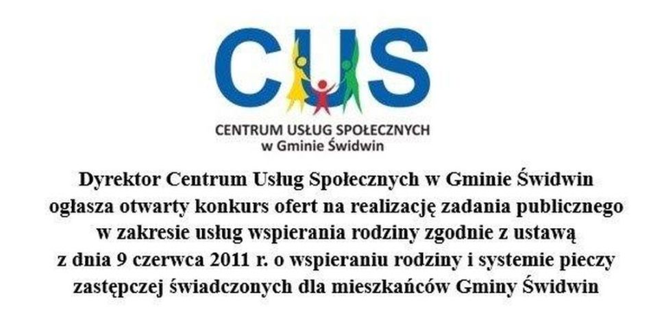 Na grafice, na białym  tle znajduje się informacja o treści, iż Dyrektor Centrum Usług Społecz-nych w Gminie Świdwin ogłasza otwarty konkurs ofert na realizację zadania publicznego w zakre-sie usług wspierania rodziny zgodnie z ustawą z dnia 9 czerwca 2011 r. o wspieraniu rodziny i systemie pieczy zastępczej świadczonych dla mieszkańców Gminy Świdwin. U góry grafiki na białym tle na środków znajduje się logo CUS.