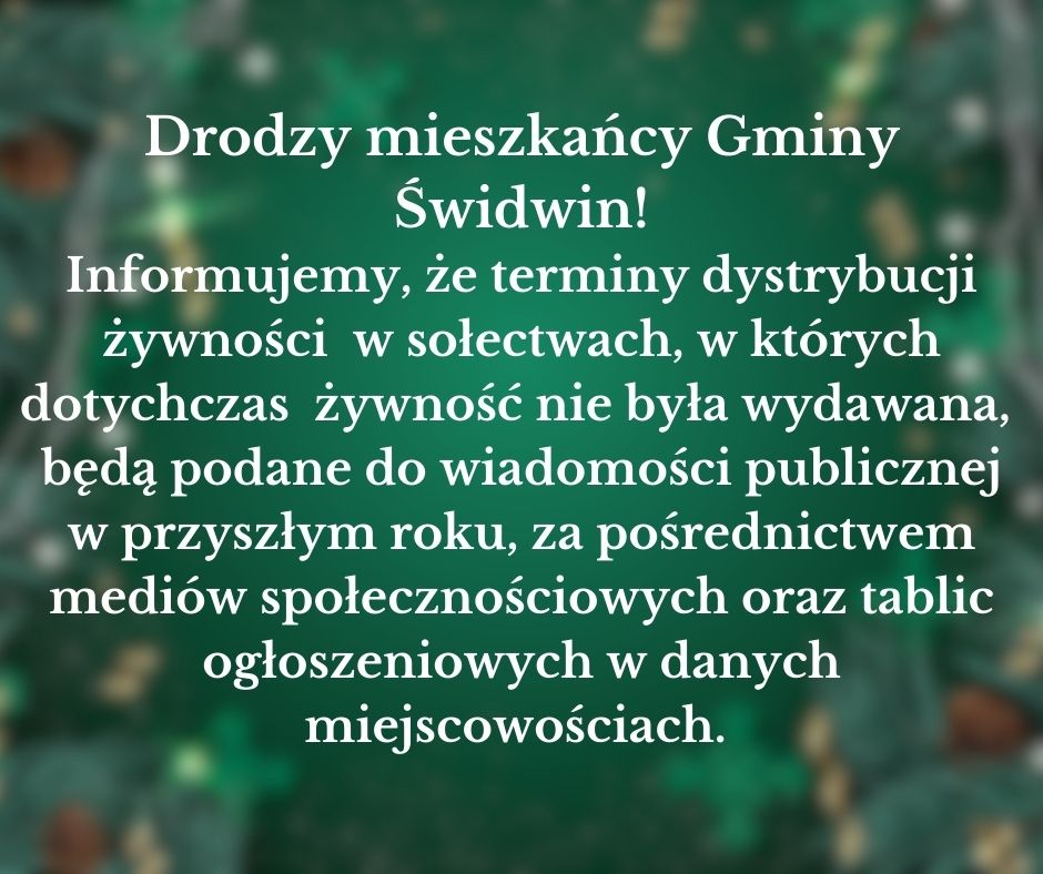 Na plakacie na&nbsp;ciemnozielonym tle widnieje informacja o&nbsp;treści, iż : Drodzy mieszkańcy Gminy Świdwin! Informujemy, że&nbsp;terminy dystrybucji żywności w&nbsp;sołectwach, w&nbsp;kt&oacute;rych dotychczas żywność nie była wydawana, będą podane do wiadomości publicznej w&nbsp;przyszłym roku, za pośrednictwem medi&oacute;w społecznościowych oraz&nbsp;tablic ogłoszeniowych w&nbsp;danych miejscowościach.