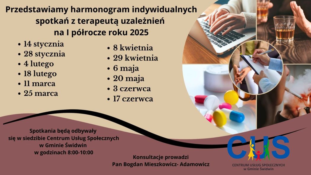 Na plakacie na&nbsp;tle jasnobeżowym znajduje się informacja o&nbsp;treści: Przedstawiamy harmonogram indywidualnych spotkań z&nbsp;terapeutą uzależnień  na&nbsp;I p&oacute;łrocze roku 2025, 14 stycznia 28 stycznia 4 lutego 18 lutego 11 marca 25 marca, 8 kwietnia 29 kwietnia 6 maja 20 maja 3 czerwca 17 czerwca. Po prawej tronie plakatu znajdują się zdjęcia umieszczone w&nbsp;ramce przedstawiającej koło podzielone na&nbsp;ćwiartki. W każdej z&nbsp;części umieszczone są zdjęcia nawiązujące do problemu uzależnień od alkoholu, lek&oacute;w, nikotyny i&nbsp;Internetu. Pośrodku koła  znajduje się zdjęcie przedstawiające konsultację z&nbsp;terapeutą. Poniżej na&nbsp;brązowym tle umieszczona została informacja o&nbsp;treści : Spotkania będą odbywały się w&nbsp;siedzibie Centrum Usług Społecznych w&nbsp;Gminie Świdwin w&nbsp;godzinach 8:00-10:00 Konsultacje prowadzi Pan Bogdan Mieszkowicz- Adamowicz. W prawym dolnym rogu znajduje się logo Centrum Usług Społecznych w&nbsp;Gminie Świdwin.