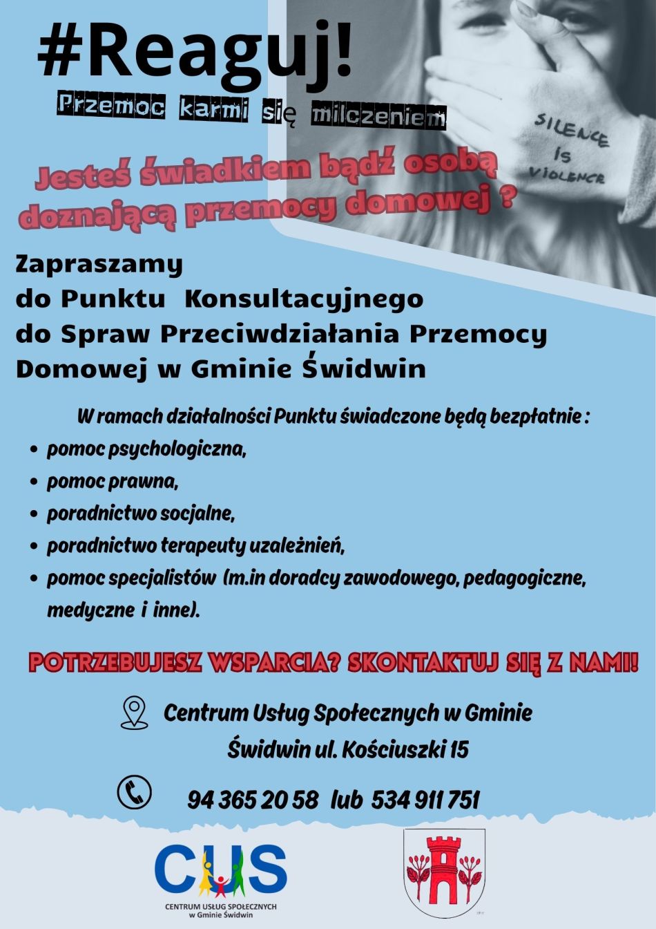 Na plakacie  na&nbsp;jasnoniebieskim tle  widnieje informacja o&nbsp;treści : # Reaguj! Przemoc karmi się milczeniem. Jesteś świadkiem bądź&nbsp;osobą doznająca przemocy domowej? Obok umieszczone jest czarnobiałe  zdjęcie przedstawiające kobietę, kt&oacute;rej inna osoba zatyka dłonią usta. Poniżej znajduje się dalsza treść ogłoszenia : Zapraszamy do Punktu Konsultacyjnego do Spraw Przeciwdziałania Przemocy Domowej w&nbsp;Gminie Świdwin. W ramach działalności Punktu świadczone będą bezpłatnie : pomoc psychologiczna, pomoc prawna, poradnictwo socjalne, poradnictwo terapeuty uzależnień, pomoc specjalist&oacute;w (m.in doradcy zawodowego, pedagogiczne, medyczne i&nbsp;inne). Potrzebujesz wsparcia ? Skontaktuj się z&nbsp;nami! Poniżej znajdują się grafiki ikony znacznika mapy a&nbsp;obok podany jest adres Centrum Usług Społecznych w&nbsp;Gminie Świdwin a&nbsp;po spodem grafika ikony słuchawki telefonicznej oraz&nbsp;podane numery kontaktowe do centrum. U dołu plakatu na&nbsp;jaśniejszym tle znajduje się logo Centrum Usług Społecznych w&nbsp;Gminie Świdwin oraz&nbsp;herb Urzędu Gminy Świdwin.