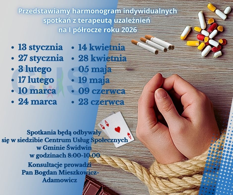 Na plakacie na&nbsp;cieniowanym niebieskim tle znajduje się treść ogłoszenia : Przedstawiamy harmonogram indywidualnych spotkań z&nbsp;terapeutą uzależnień  na&nbsp;I p&oacute;łrocze roku 2026,13 stycznia,27 stycznia,3 lutego,17 lutego,10 marca,24 marca,14 kwietnia,28 kwietnia,05 maja,19 maja,09 czerwca,23 czerwca.Poniżej umieszczona jest informacja o&nbsp;treści: Spotkania będą odbywały się  w&nbsp;siedzibie Centrum Usług Społecznych w&nbsp;Gminie Świdwin w&nbsp;godzinach 8:00-10:00. Konsultacje prowadzi Pan Bogdan Mieszkowicz- Adamowicz. Pod tekstem znajduje się rozmyte  logo Centrum Usług Społecznych w&nbsp;Gminie Świdwin. Po prawej stronie tekstu znajduje się zdjęcie, kt&oacute;re przedstawia związane sznurem dłonie a&nbsp;obok znajdują się papierosy, tabletki, karty do gry i&nbsp;tabliczka czekolady.