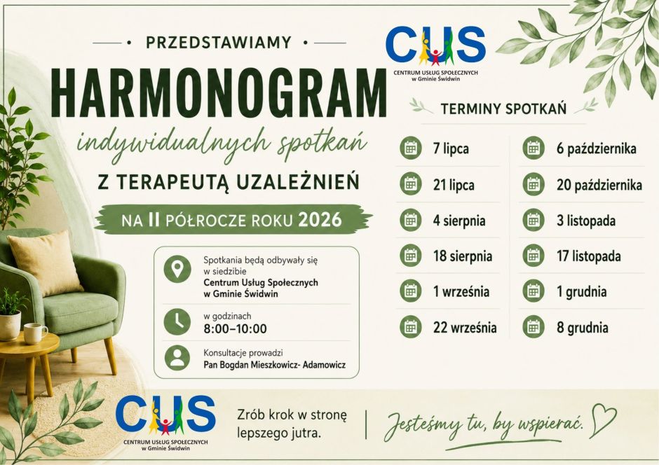 Na plakacie na&nbsp;jasnym tle  po lewej stronie plakatu znajduje się ogłoszenie  o&nbsp;treści : Przedstawiamy harmonogram indywidualnych spotkań z&nbsp;terapeutą uzależnień  na&nbsp;II p&oacute;łrocze roku 2026. Obok napisu znajduje się grafika gałązek z&nbsp; listkami. Poniżej w&nbsp;zielonej ramce  umieszczona została informacja o&nbsp;treści : spotkania będą odbywały się  w&nbsp;siedzibie Centrum Usług Społecznych w&nbsp;Gminie Świdwin w&nbsp;godzinach 8:00-10:00 Konsultacje prowadzi Pan Bogdan Mieszkowicz- Adamowicz  a&nbsp;obok przy lewej krawędzi znajduje się grafika przedstawiająca zielony fotel, drewniany stolik, a&nbsp;na nim umieszczona filiżanka i&nbsp;kwiatek doniczkowy. Po prawej stronie umieszczone są terminy spotkań : 7 lipca, 21 lipca, 4 sierpnia, 18 sierpnia, 1 września, 22 września, 6 października, 20 października, 3 listopada, 17 listopada, 1 grudnia, 8  grudnia. U g&oacute;ry i&nbsp;na dole plakatu znajduje się  logo Centrum Usług Społecznych w&nbsp;Gminie Świdwin. Obok dolnego loga widnieje napis o&nbsp;treści : Zr&oacute;b krok w&nbsp;stronę lepszego jutra. Jesteśmy tu by wspierać.