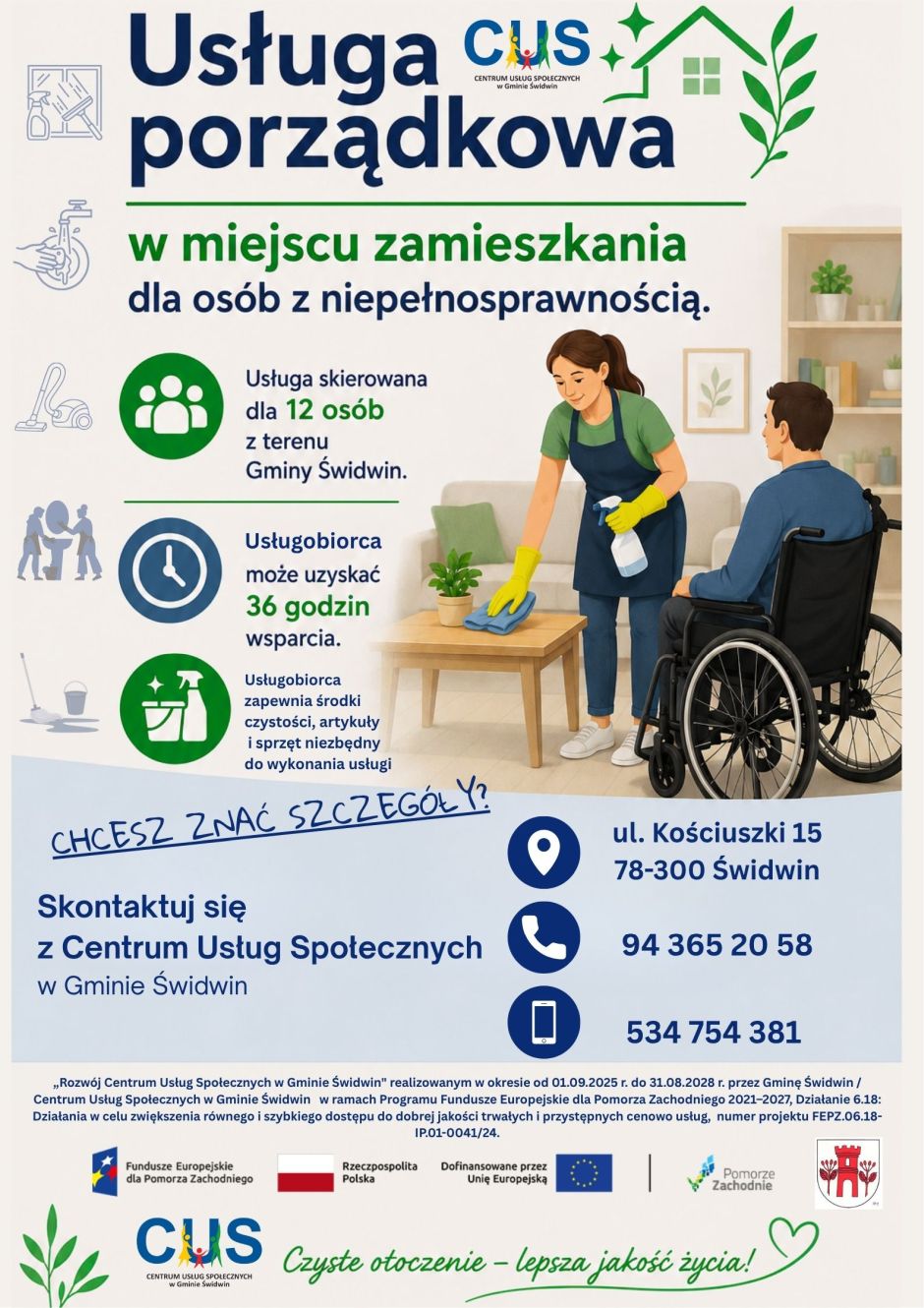 Na plakacie  w&nbsp;g&oacute;rnej części na&nbsp;jasnobeżowym tle widnieje treść ogłoszenia : Usługa porządkowa w&nbsp;miejscu zamieszkania  dla os&oacute;b z&nbsp;niepełnosprawnością. Obok znajduje się logo  Centrum Usług Społecznych w&nbsp;Gminie Świdwin oraz&nbsp;grafika przedstawiająca dom i&nbsp;gwiazdki.  Poniżej znajduje się informacja, iż  usługa skierowana jest dla 12 os&oacute;b z&nbsp;terenu Gminy Świdwin a&nbsp;obok okrągła grafika z&nbsp;podobizną człowieka w&nbsp;środku. Niżej informacja, że&nbsp;Usługobiorca może uzyskać 36 godzin wsparcia a&nbsp;obok grafika przedstawiająca zegar. Ostatni punkt dotyczy informacji, że&nbsp;Usługobiorca zapewnia środki czystość, artykuły i&nbsp;sprzęt niezbędny do wykonania usługi a&nbsp;obok grafika przedstawiająca środki czystości. Obok znajduje się grafika przedstawiająca wnętrze mieszkania i&nbsp;kobietę myjąca   stolik w&nbsp;salonie a&nbsp;obok znajduje się mężczyzna na&nbsp;w&oacute;zku inwalidzkim. Z lewej strony umieszczone są w&nbsp;kolumnie  grafiki związane ze sprzątaniem, mycie naczyń, okien, podłogi czy&nbsp;sprzątanie łazienki. Poniżej znajduje się dalszy ciąg treści ogłoszenia : Chcesz znać szczeg&oacute;ły? Skontaktuj się z&nbsp;Centrum Usług Społecznych w&nbsp;Gminie Świdwin a&nbsp;obok umieszczone są dane teleadresowe CUS Centrum Usług Społecznych w&nbsp;Gminie Świdwin ul. Kościuszki 15, 78-300 Świdwin tel.   94 365 20 58, 534 754 381. U dołu znajduje się nazwa projektu &bdquo;Rozw&oacute;j Centrum Usług Społecznych w&nbsp;Gminie Świdwin" realizowanym w&nbsp;okresie od 01.09.2025 r. do 31.08.2028 r. przez Gminę Świdwin / Centrum Usług Społecznych w&nbsp;Gminie Świdwin w&nbsp;ramach Programu Fundusze Europejskie dla Pomorza Zachodniego 2021&ndash;2027, Działanie 6.18: Działania w&nbsp;celu zwiększenia r&oacute;wnego i&nbsp;szybkiego dostępu do dobrej jakości trwałych i&nbsp;przystępnych cenowo usług,  numer projektu FEPZ.06.18-IP.01-0041/24. Oraz loga unijne to jest Fundusze Europejskie flaga Rzeczpospolitej Polska i&nbsp;Unii Europejskiej, Pomorze Zachodnie, logo Centrum Usług Społecznych w&nbsp;Gminie Świdwin oraz&nbsp;herb Urzędu Gminy Świdwin. Oraz napis Czyste otoczenie- lepsza jakość życia.